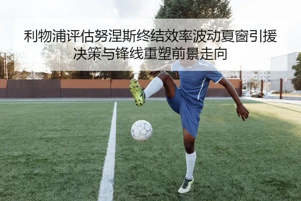 利物浦评估努涅斯终结效率波动夏窗引援决策与锋线重塑前景走向
