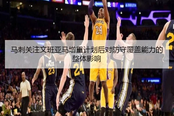 马刺关注文班亚马增重计划后对防守覆盖能力的整体影响