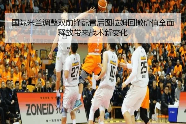 国际米兰调整双前锋配置后图拉姆回撤价值全面释放带来战术新变化